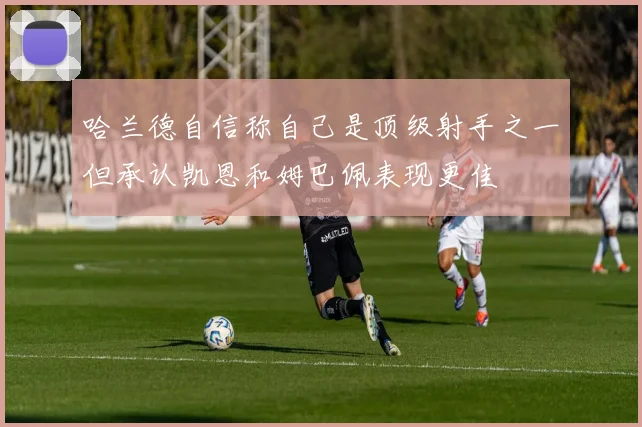 哈兰德自信称自己是顶级射手之一但承认凯恩和姆巴佩表现更佳
