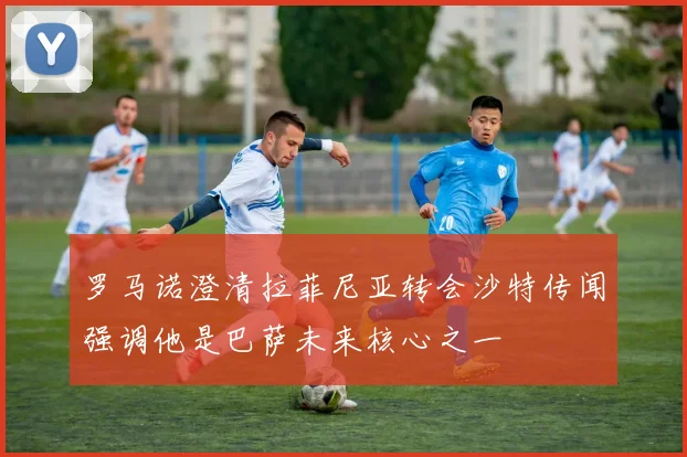 罗马诺澄清拉菲尼亚转会沙特传闻强调他是巴萨未来核心之一