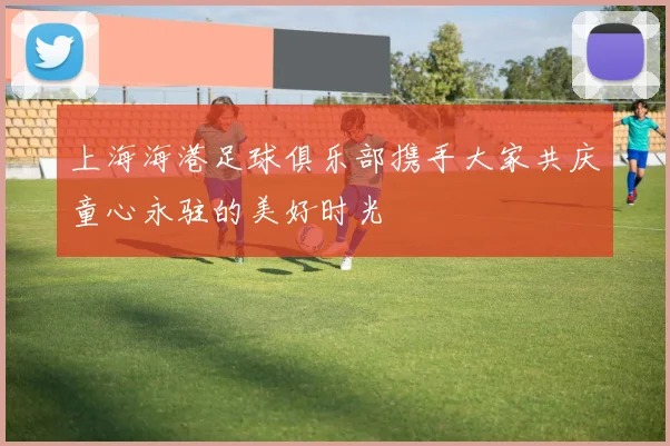 上海海港足球俱乐部携手大家共庆童心永驻的美好时光