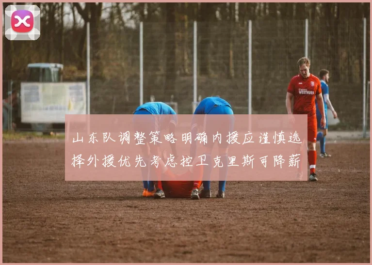 山东队调整策略明确内援应谨慎选择外援优先考虑控卫克里斯可降薪续约