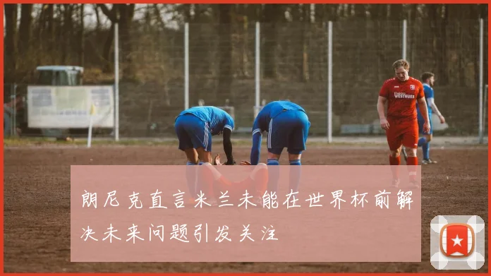 朗尼克直言米兰未能在世界杯前解决未来问题引发关注
