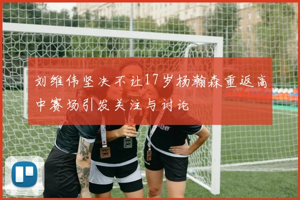 刘维伟坚决不让17岁杨瀚森重返高中赛场引发关注与讨论
