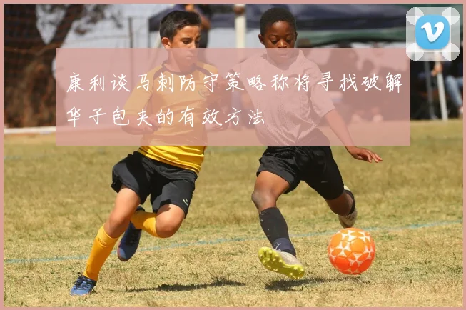康利谈马刺防守策略称将寻找破解华子包夹的有效方法