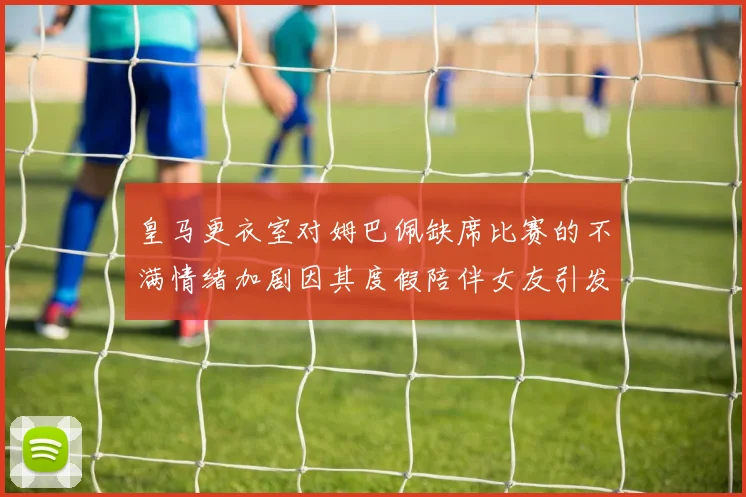 皇马更衣室对姆巴佩缺席比赛的不满情绪加剧因其度假陪伴女友引发争议