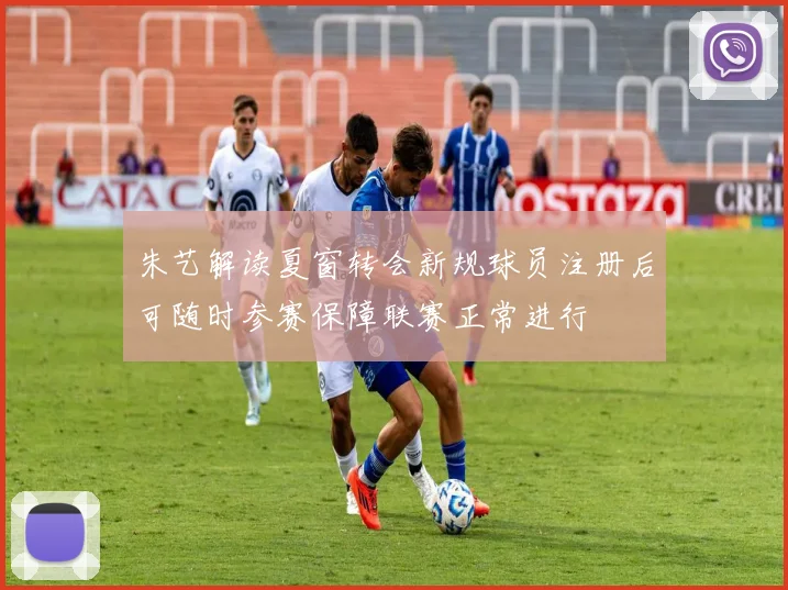 朱艺解读夏窗转会新规球员注册后可随时参赛保障联赛正常进行