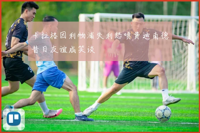 卡拉格因利物浦失利怒喷费迪南德昔日友谊成笑谈