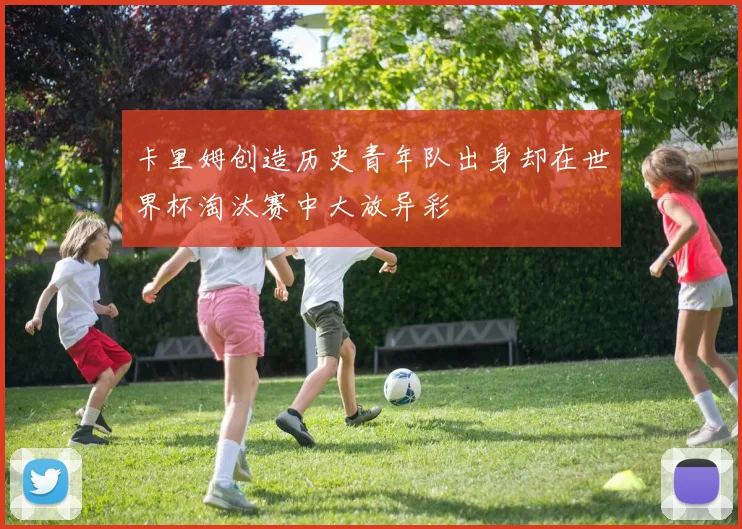 卡里姆创造历史青年队出身却在世界杯淘汰赛中大放异彩