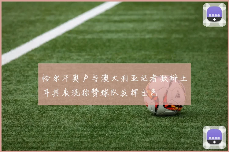 恰尔汗奥卢与澳大利亚记者激辩土耳其表现称赞球队发挥出色