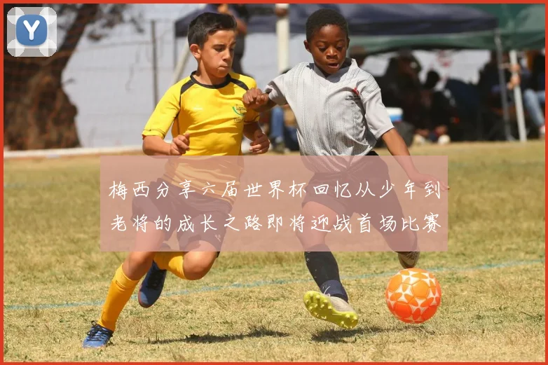梅西分享六届世界杯回忆从少年到老将的成长之路即将迎战首场比赛