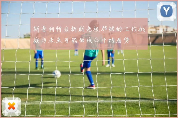 斯普利特分析新老板邓顿的工作挑战与未来可能面试公牛的局势