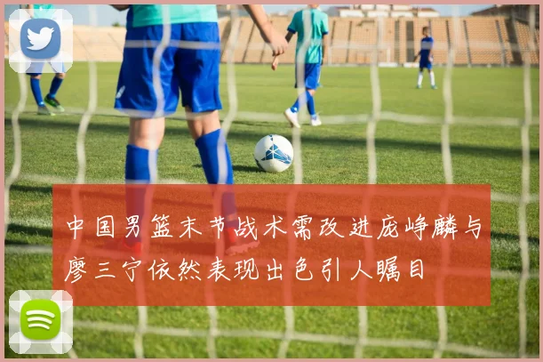 中国男篮末节战术需改进庞峥麟与廖三宁依然表现出色引人瞩目