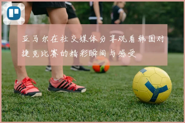 亚马尔在社交媒体分享观看韩国对捷克比赛的精彩瞬间与感受