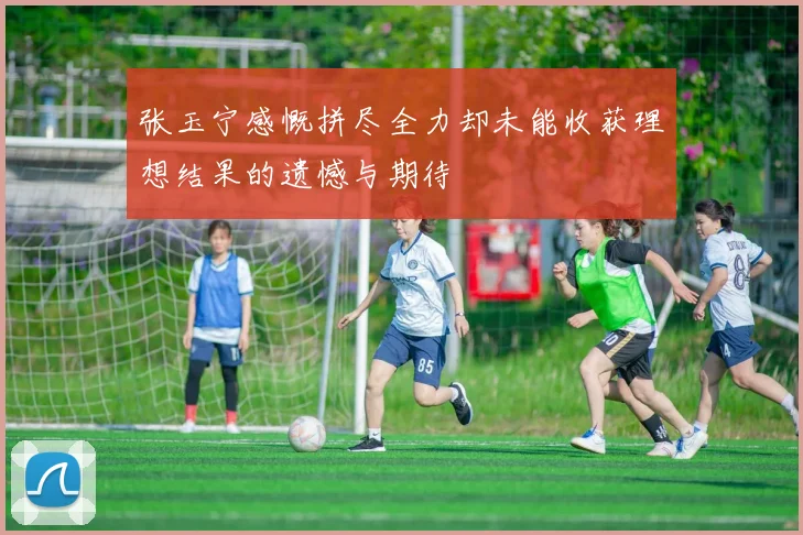 张玉宁感慨拼尽全力却未能收获理想结果的遗憾与期待