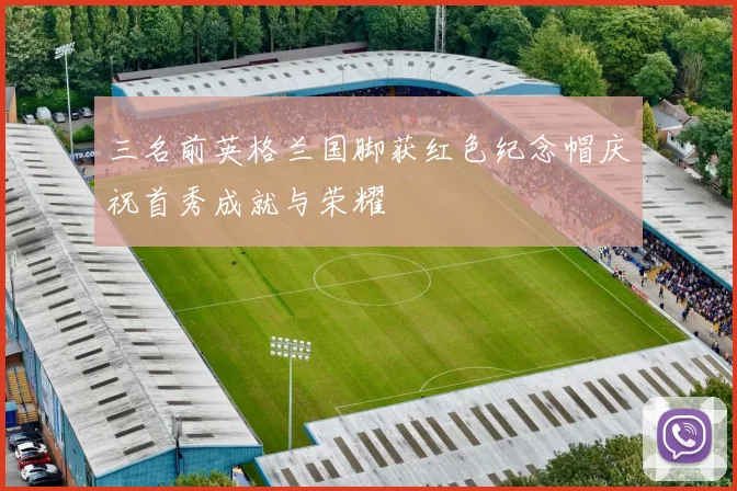 三名前英格兰国脚获红色纪念帽庆祝首秀成就与荣耀