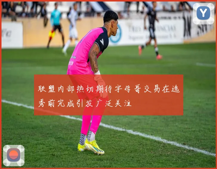 联盟内部热切期待字母哥交易在选秀前完成引发广泛关注