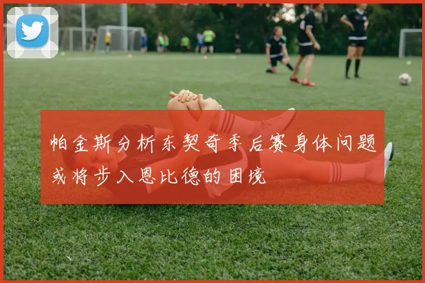 帕金斯分析东契奇季后赛身体问题或将步入恩比德的困境