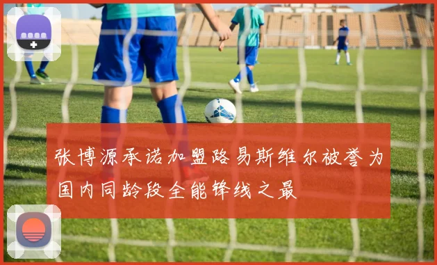 张博源承诺加盟路易斯维尔被誉为国内同龄段全能锋线之最