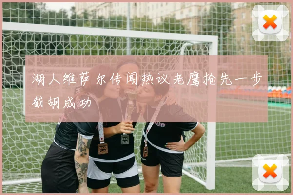 湖人维萨尔传闻热议老鹰抢先一步截胡成功