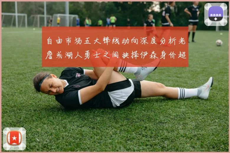 自由市场五大锋线动向深度分析老詹或湖人勇士之间抉择伊森身价超2000万